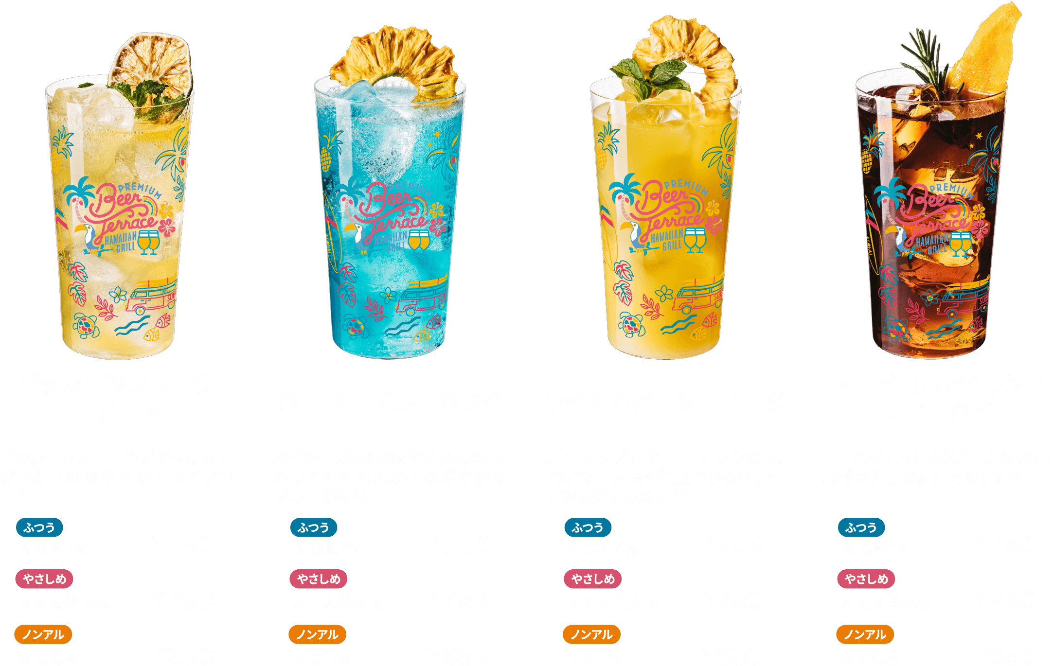 パッションフルーツモヒート パッションフルーツが香る、夏にぴったりの爽やかなハワイアンモヒート ふつう ALC.約7％ ¥750 やさしめ ALC.約3.5％ ¥750 ノンアル ALC.0％ ¥650 ハロハロブルーハワイ パインとラムネの爽やかな味わい、ハワイの海を思わせる鮮やかなブルーが特徴 ふつう ALC.約7％ ¥750 やさしめ ALC.約3.5％ ¥750 ノンアル ALC.0％ ¥650 ワイキキピニャコラーダ パイナップルとココナッツの味わいで南国感を満喫できるハワイアンカクテルの定番 ふつう ALC.約7％ ¥750 やさしめ ALC.約3.5％ ¥750 ノンアル ALC.0％ ¥650 トロピカルアイランドティーハイ トロピカルでさっぱりとした紅茶割、炭酸が苦手な方にもおすすめ ふつう ALC.約7％ ¥750 やさしめ ALC.約3.5％ ¥750 ノンアル ALC.0％ ¥650